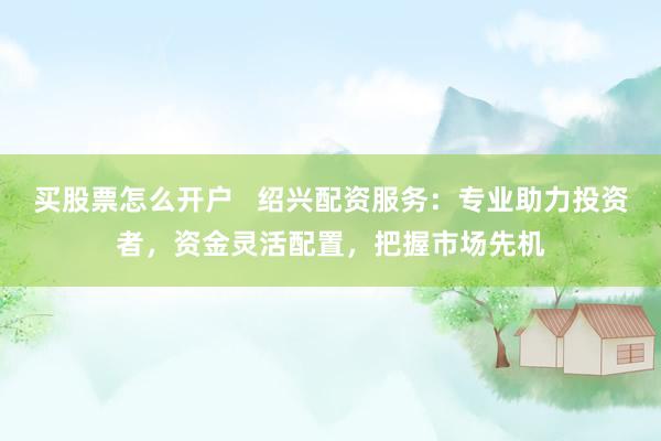 买股票怎么开户   绍兴配资服务：专业助力投资者，资金灵活配置，把握市场先机