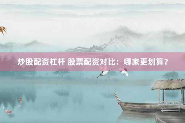 炒股配资杠杆 股票配资对比：哪家更划算？