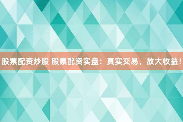 股票配资炒股 股票配资实盘：真实交易，放大收益！