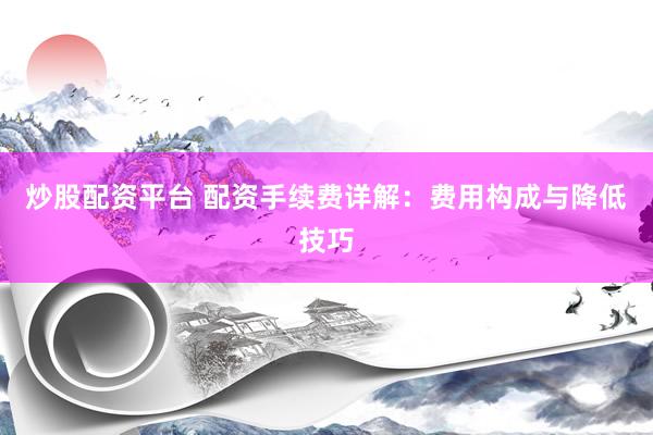 炒股配资平台 配资手续费详解：费用构成与降低技巧