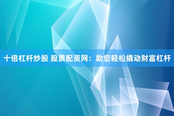 十倍杠杆炒股 股票配资网：助您轻松撬动财富杠杆