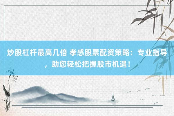 炒股杠杆最高几倍 孝感股票配资策略：专业指导，助您轻松把握股市机遇！