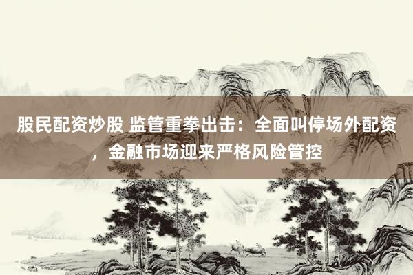 股民配资炒股 监管重拳出击：全面叫停场外配资，金融市场迎来严格风险管控