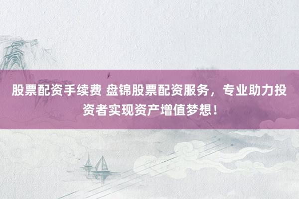 股票配资手续费 盘锦股票配资服务，专业助力投资者实现资产增值梦想！