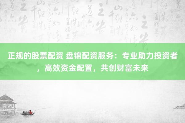 正规的股票配资 盘锦配资服务：专业助力投资者，高效资金配置，共创财富未来
