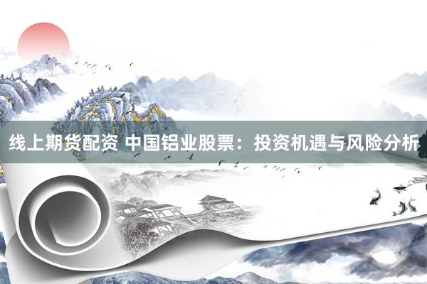 线上期货配资 中国铝业股票：投资机遇与风险分析