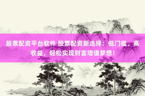股票配资平台软件 股票配资新选择：低门槛、高收益，轻松实现财富增值梦想！