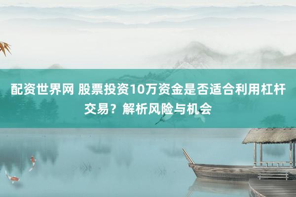 配资世界网 股票投资10万资金是否适合利用杠杆交易？解析风险与机会