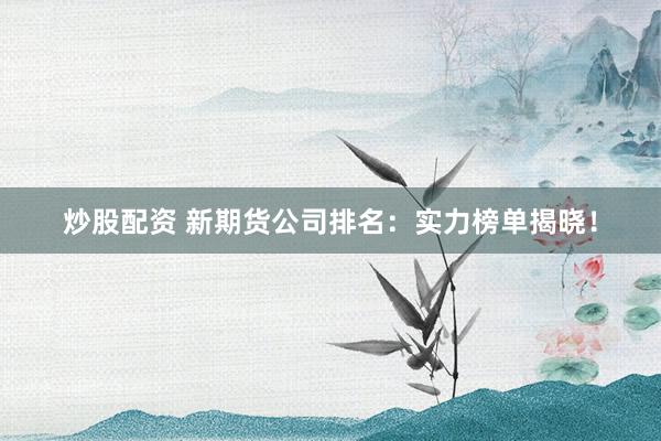 炒股配资 新期货公司排名：实力榜单揭晓！