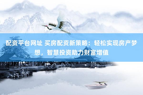 配资平台网址 买房配资新策略：轻松实现房产梦想，智慧投资助力财富增值