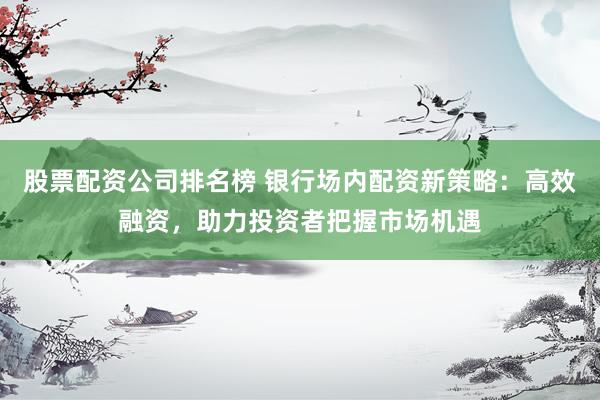 股票配资公司排名榜 银行场内配资新策略：高效融资，助力投资者把握市场机遇