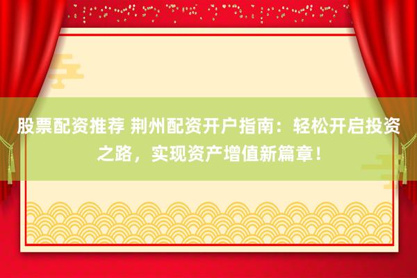 股票配资推荐 荆州配资开户指南：轻松开启投资之路，实现资产增值新篇章！