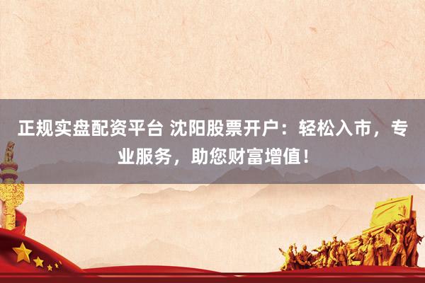 正规实盘配资平台 沈阳股票开户：轻松入市，专业服务，助您财富增值！