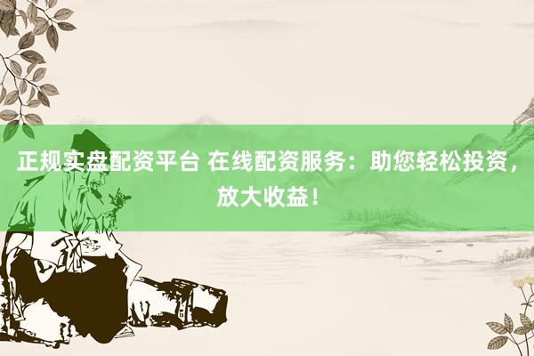 正规实盘配资平台 在线配资服务：助您轻松投资，放大收益！