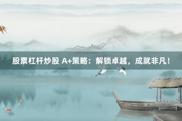 股票杠杆炒股 A+策略：解锁卓越，成就非凡！