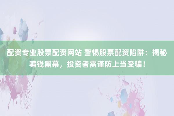 配资专业股票配资网站 警惕股票配资陷阱：揭秘骗钱黑幕，投资者需谨防上当受骗！