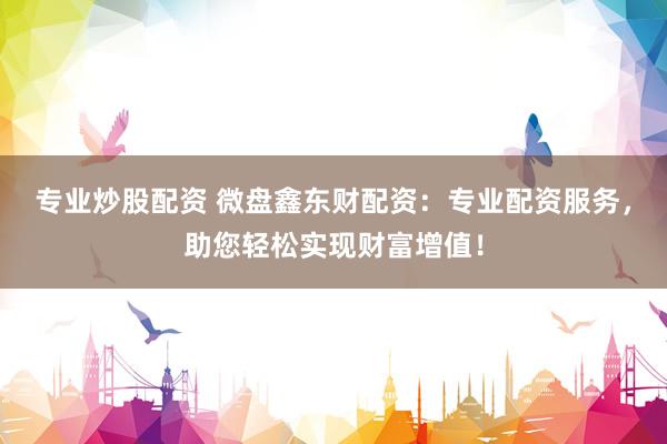 专业炒股配资 微盘鑫东财配资：专业配资服务，助您轻松实现财富增值！