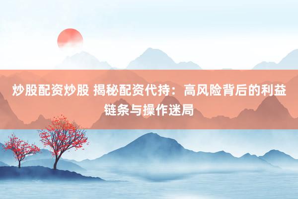炒股配资炒股 揭秘配资代持：高风险背后的利益链条与操作迷局