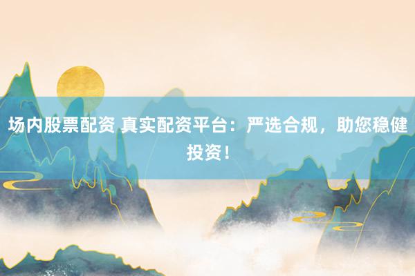 场内股票配资 真实配资平台：严选合规，助您稳健投资！