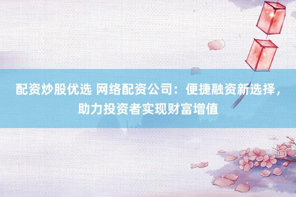 配资炒股优选 网络配资公司：便捷融资新选择，助力投资者实现财富增值