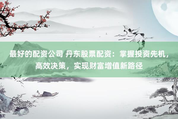 最好的配资公司 丹东股票配资：掌握投资先机，高效决策，实现财富增值新路径