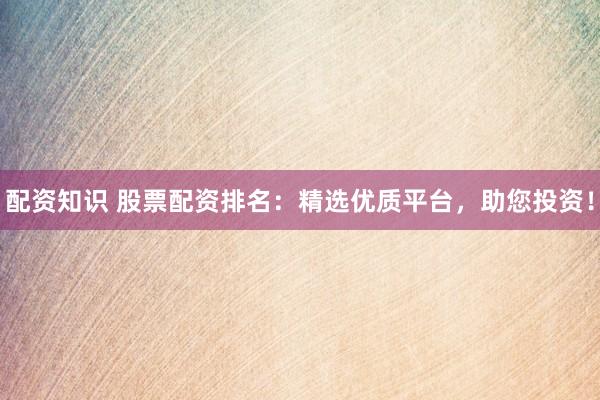 配资知识 股票配资排名：精选优质平台，助您投资！