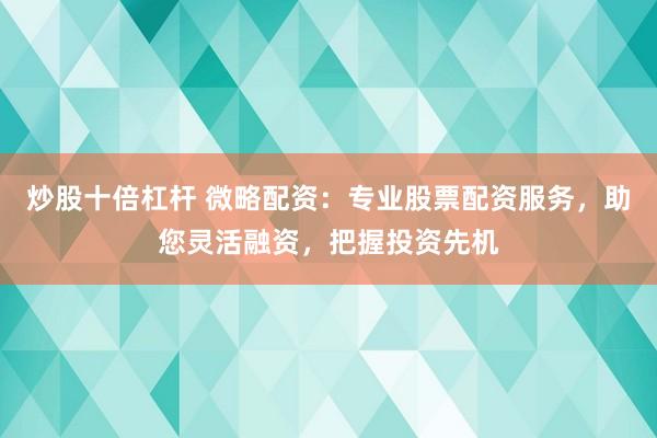 炒股十倍杠杆 微略配资：专业股票配资服务，助您灵活融资，把握投资先机