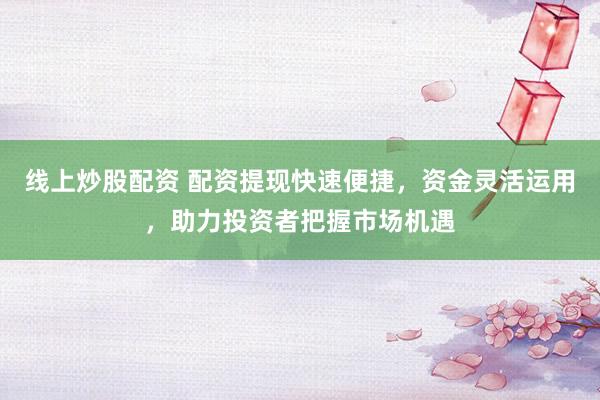 线上炒股配资 配资提现快速便捷，资金灵活运用，助力投资者把握市场机遇