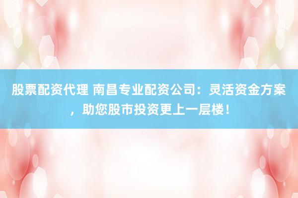股票配资代理 南昌专业配资公司：灵活资金方案，助您股市投资更上一层楼！