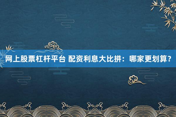 网上股票杠杆平台 配资利息大比拼:哪家更划算?