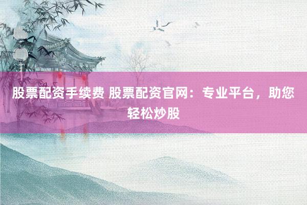 股票配资手续费 股票配资官网:专业平台,助您轻松炒股