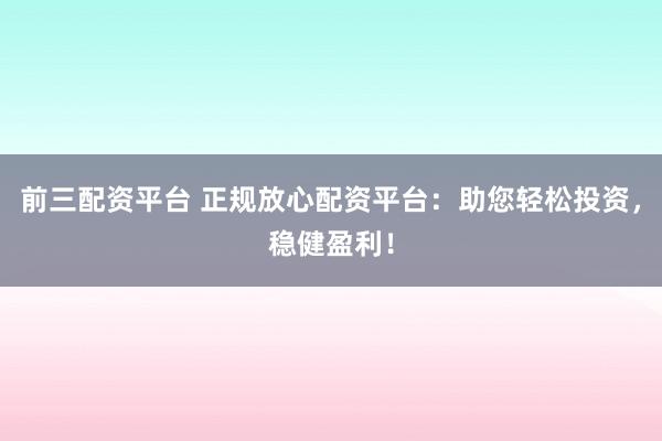 前三配资平台 正规放心配资平台：助您轻松投资，稳健盈利！