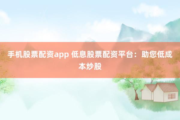 手机股票配资app 低息股票配资平台:助您低成本炒股