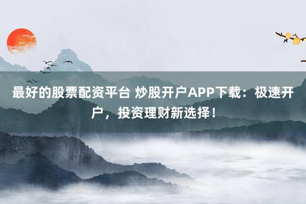 最好的股票配资平台 炒股开户APP下载：极速开户，投资理财新选择！
