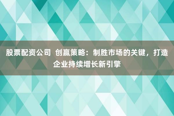 股票配资公司 创赢策略:制胜市场的关键,打造企业持续增长新引擎