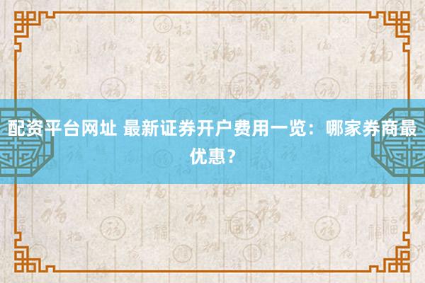 配资平台网址 最新证券开户费用一览：哪家券商最优惠？