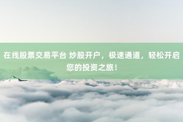 在线股票交易平台 炒股开户,极速通道,轻松开启您的投资之旅!