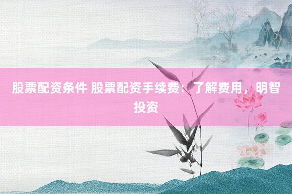 股票配资条件 股票配资手续费：了解费用，明智投资