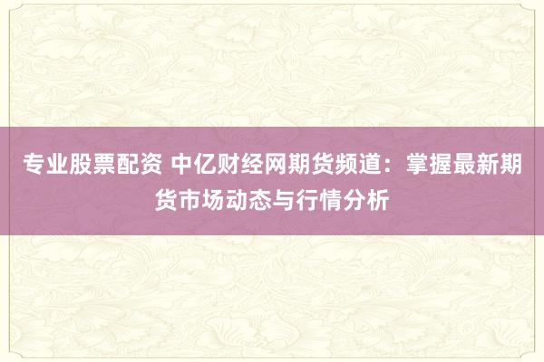 专业股票配资 中亿财经网期货频道：掌握最新期货市场动态与行情分析