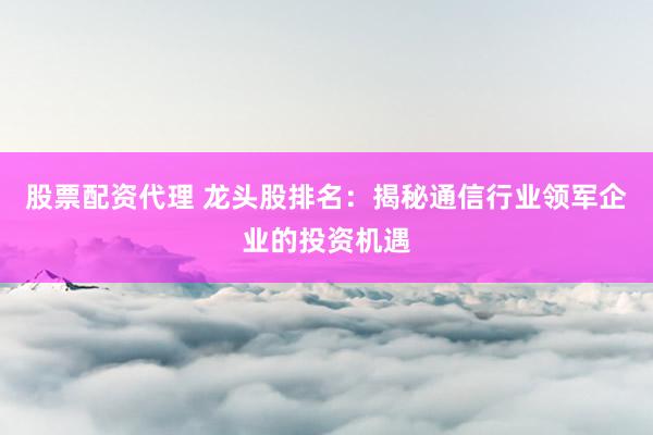 股票配资代理 龙头股排名:揭秘通信行业领军企业的投资机遇