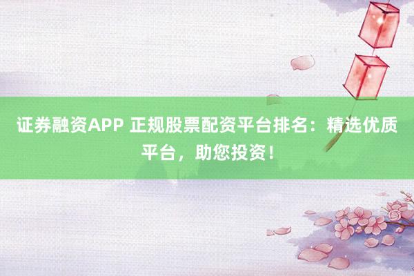 证券融资APP 正规股票配资平台排名：精选优质平台，助您投资！