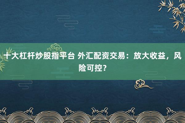 十大杠杆炒股指平台 外汇配资交易：放大收益，风险可控？