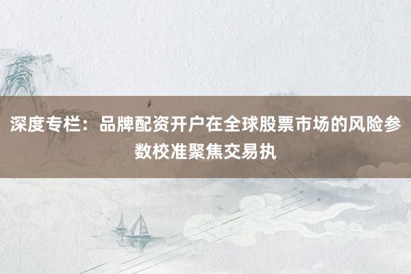 深度专栏：品牌配资开户在全球股票市场的风险参数校准聚焦交易执