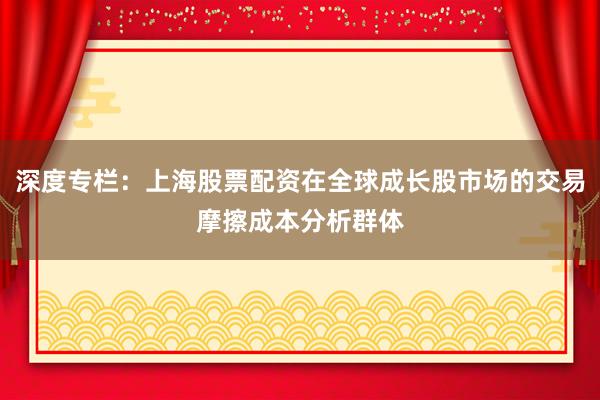 深度专栏:上海股票配资在全球成长股市场的交易摩擦成本分析群体