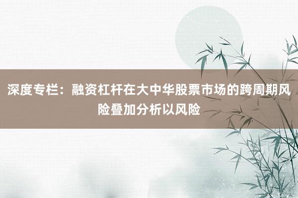 深度专栏:融资杠杆在大中华股票市场的跨周期风险叠加分析以风险