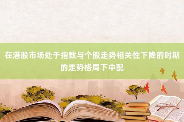 在港股市场处于指数与个股走势相关性下降的时期的走势格局下中配