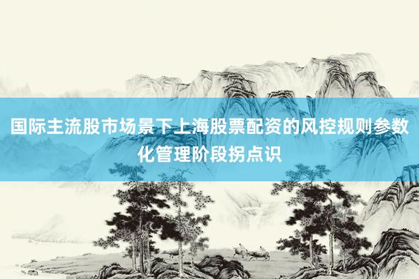 国际主流股市场景下上海股票配资的风控规则参数化管理阶段拐点识