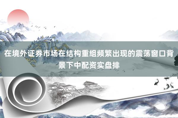 在境外证券市场在结构重组频繁出现的震荡窗口背景下中配资实盘排