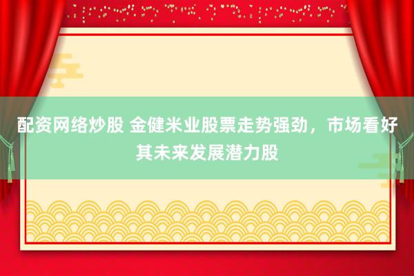 配资网络炒股 金健米业股票走势强劲，市场看好其未来发展潜力股