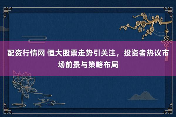 配资行情网 恒大股票走势引关注，投资者热议市场前景与策略布局